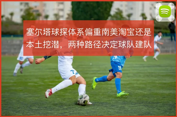 塞尔塔球探体系偏重南美淘宝还是本土挖潜，两种路径决定球队建队上限