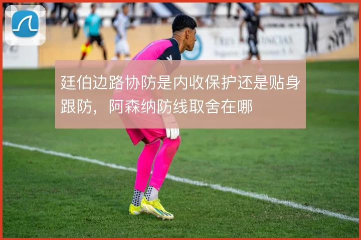 廷伯边路协防是内收保护还是贴身跟防，阿森纳防线取舍在哪