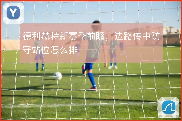 德利赫特新赛季前瞻，边路传中防守站位怎么排