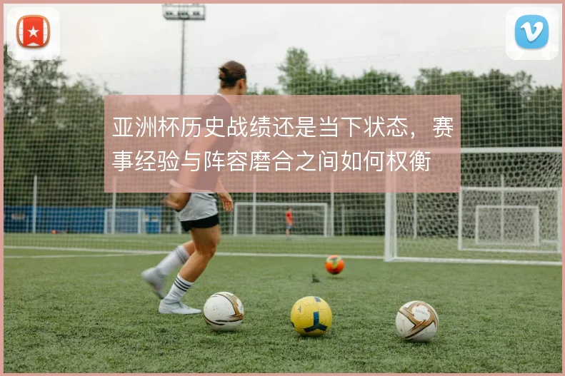 亚洲杯历史战绩还是当下状态，赛事经验与阵容磨合之间如何权衡