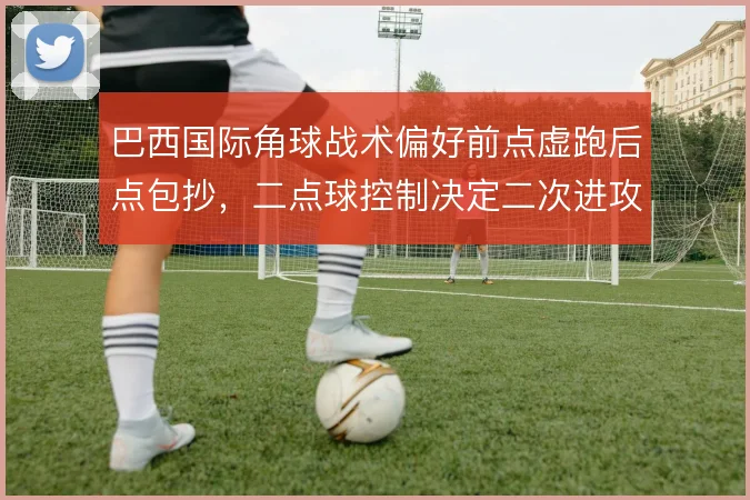 巴西国际角球战术偏好前点虚跑后点包抄，二点球控制决定二次进攻质量