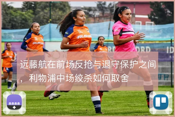 远藤航在前场反抢与退守保护之间，利物浦中场绞杀如何取舍