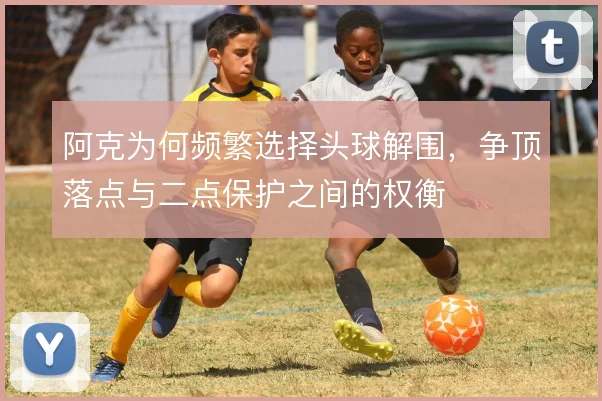 阿克为何频繁选择头球解围，争顶落点与二点保护之间的权衡