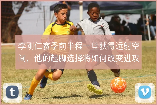 李刚仁赛季前半程一旦获得远射空间,他的起脚选择将如何改变进攻层次