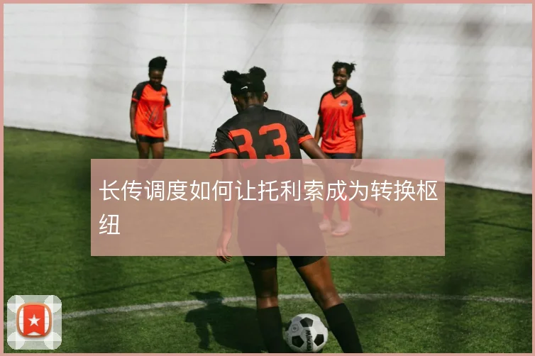 长传调度如何让托利索成为转换枢纽