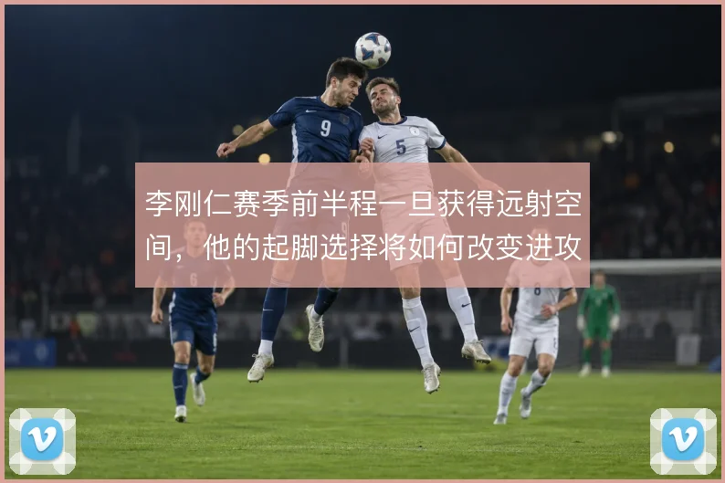李刚仁赛季前半程一旦获得远射空间,他的起脚选择将如何改变进攻层次