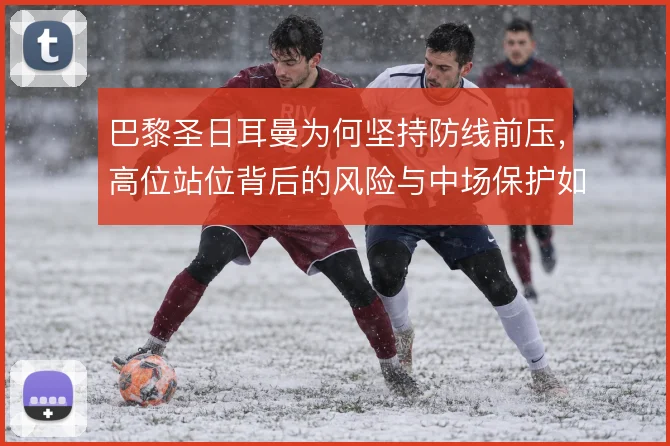巴黎圣日耳曼为何坚持防线前压，高位站位背后的风险与中场保护如何权衡