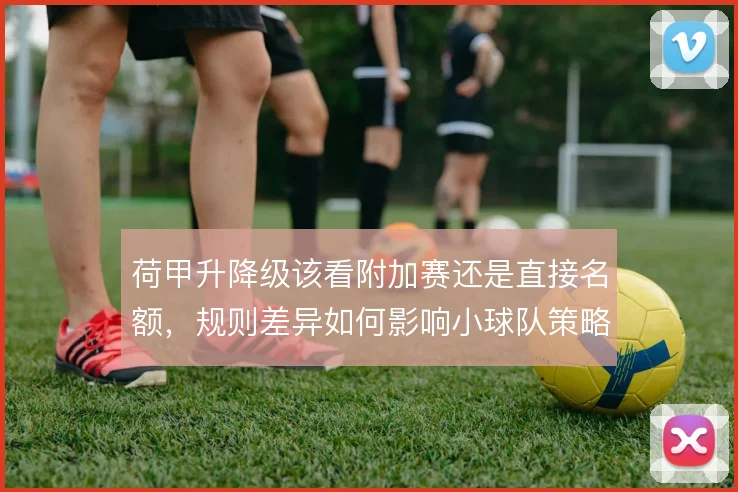 荷甲升降级该看附加赛还是直接名额,规则差异如何影响小球队策略