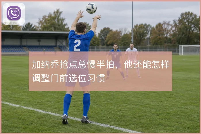 加纳乔抢点总慢半拍,他还能怎样调整门前选位习惯
