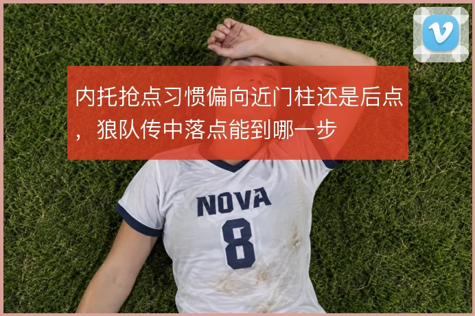内托抢点习惯偏向近门柱还是后点，狼队传中落点能到哪一步