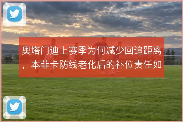 奥塔门迪上赛季为何减少回追距离，本菲卡防线老化后的补位责任如何分摊