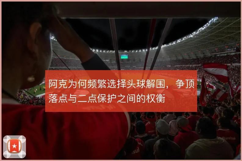 阿克为何频繁选择头球解围，争顶落点与二点保护之间的权衡