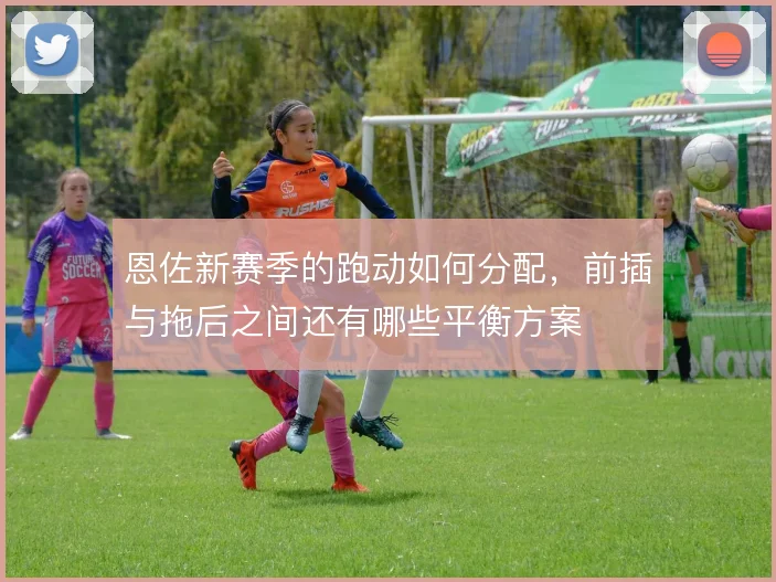 恩佐新赛季的跑动如何分配，前插与拖后之间还有哪些平衡方案