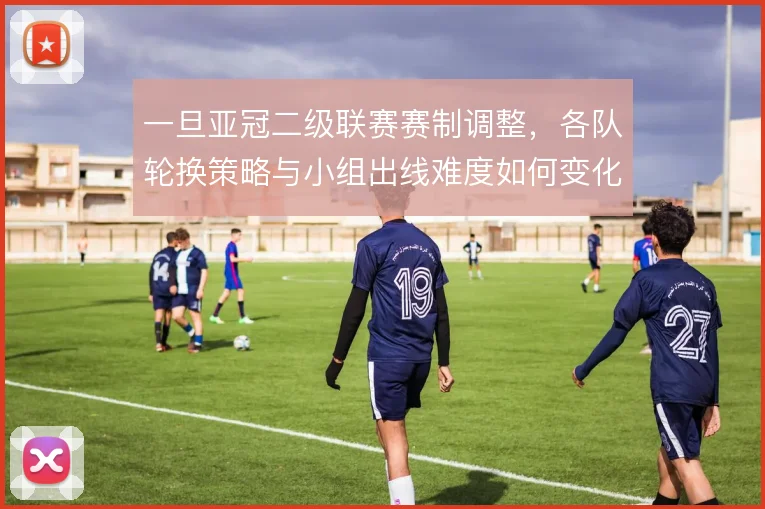 一旦亚冠二级联赛赛制调整，各队轮换策略与小组出线难度如何变化