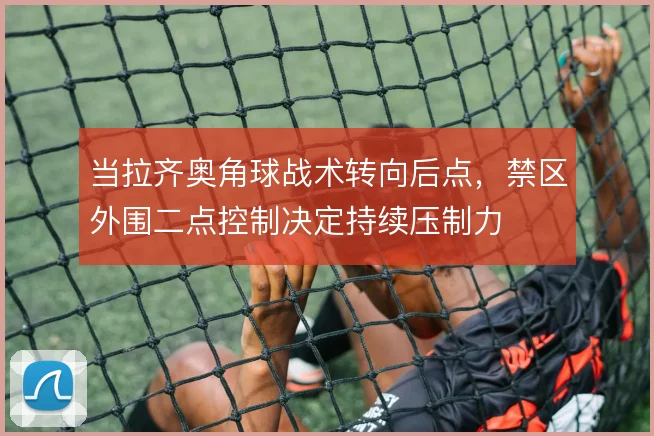 当拉齐奥角球战术转向后点，禁区外围二点控制决定持续压制力